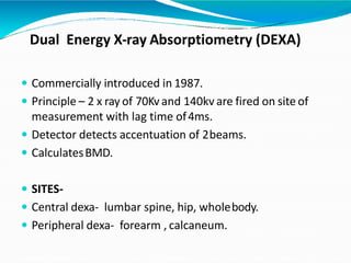 Dual Energy X-ray Absorptiometry (DEXA)
 Commercially introduced in 1987.
 Principle – 2 x ray of 70Kvand 140kv are fired on site of
measurement with lag time of4ms.
 Detector detects accentuation of 2beams.
 CalculatesBMD.
 SITES-
 Central dexa- lumbar spine, hip, wholebody.
 Peripheral dexa- forearm , calcaneum.
 