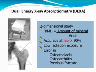 Dual Energy X-ray Absorptiometry (DEXA)-
2-dimensional study
BMD = Amount of mineral
Area
Accuracy at hip > 90%
Low radiation exposure
Error in
Osteomalacia
Osteoarthritis
Previous fracture
 