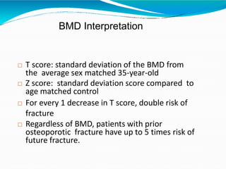 BMD Interpretation
 T score: standard deviation of the BMD from
the average sex matched 35-year-old
 Z score: standard deviation score compared to
age matched control
 For every 1 decrease in T score, double risk of
fracture
 Regardless of BMD, patients with prior
osteoporotic fracture have up to 5 times risk of
future fracture.
 