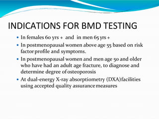 INDICATIONS FOR BMD TESTING
 In females 60 yrs + and in men 65 yrs +
 In postmenopausal women above age 55 based on risk
factorprofile and symptoms.
 In postmenopausal women and men age 50 and older
who have had an adult age fracture, to diagnose and
determine degree ofosteoporosis
 At dual-energy X-ray absorptiometry (DXA)facilities
using accepted quality assurancemeasures
 