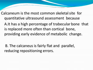 Calcaneum is the most common skeletal site for
quantitative ultrasound assessment because
A.It has a high percentage of trabecular bone that
is replaced more often than cortical bone,
providing early evidence of metabolic change.
B. The calcaneus is fairly flat and parallel,
reducing repositioning errors.
 