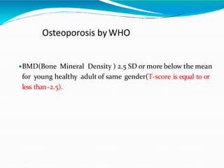 Osteoporosis byWHO
BMD(Bone Mineral Density ) 2.5 SD or more below the mean
for young healthy adult of same gender(T-score is equal to or
less than-2.5).
 