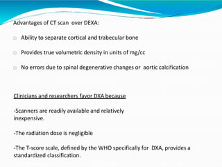 Advantages of CT scan over DEXA:
 Ability to separate cortical and trabecular bone
 Provides true volumetric density in units of mg/cc
 No errors due to spinal degenerative changes or aortic calcification
Clinicians and researchers favor DXA because
-Scanners are readily available and relatively
inexpensive.
-The radiation dose is negligible
-The T-score scale, defined by the WHO specifically for DXA, provides a
standardized classification.
 