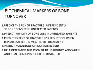 BIOCHEMICAL MARKERS OF BONE
TURNOVER
1.PREDICT THE RISK OF FRACTURE INDEPENDENTLY
OF BONE DENSITYIN UNTREATED PATIENTS
2.PREDICT RAPIDITY OF BONE LOSS INUNTREATED PATIENTS
3.PREDICT EXTENT OF FRACTURE RISKREDUCTION WHEN
REPEATED AFTER 3-6 MONTHS OF TREATMENT
4. PREDICT MAGNITUDE OF INCREASE IN BMD
5.HELP DETERMINE DURATION OF DRUG HOLIDAY AND WHEN
AND IF MEDICATION SHOULD BE RESTARTED
 