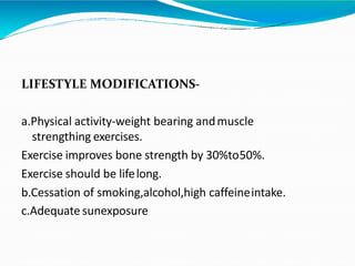 LIFESTYLE MODIFICATIONS-
a.Physical activity-weight bearing andmuscle
strengthing exercises.
Exercise improves bone strength by 30%to50%.
Exercise should be lifelong.
b.Cessation of smoking,alcohol,high caffeineintake.
c.Adequate sunexposure
 