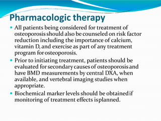 Pharmacologic therapy
 All patients being considered for treatment of
osteoporosisshould also be counseled on risk factor
reduction including the importance of calcium,
vitamin D, and exercise as part of any treatment
program forosteoporosis.
 Prior to initiating treatment, patients should be
evaluated forsecondarycausesof osteoporosisand
have BMD measurements by central DXA, when
available, and vertebral imaging studies when
appropriate.
 Biochemical marker levels should be obtainedif
monitoring of treatment effects isplanned.
 