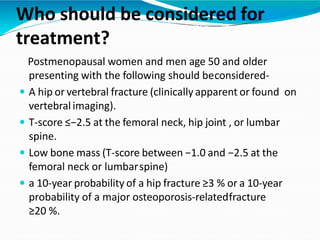 Who should be considered for
treatment?
Postmenopausal women and men age 50 and older
presenting with the following should beconsidered-
 A hip or vertebral fracture (clinically apparent or found on
vertebralimaging).
 T-score ≤−2.5 at the femoral neck, hip joint , or lumbar
spine.
 Low bone mass (T-score between −1.0 and −2.5 at the
femoral neck or lumbarspine)
 a 10-year probability of a hip fracture ≥3 % or a 10-year
probability of a major osteoporosis-relatedfracture
≥20 %.
 