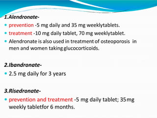 1.Alendronate-
 prevention -5 mg daily and 35 mg weeklytablets.
 treatment -10 mg daily tablet, 70 mg weeklytablet.
 Alendronate is also used in treatmentof osteoporosis in
men and women takingglucocorticoids.
2.Ibandronate-
 2.5 mg daily for 3 years
3.Risedronate-
 prevention and treatment -5 mg daily tablet; 35mg
weekly tabletfor 6 months.
 