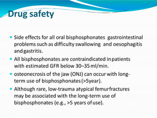 Drug safety
 Side effects for all oral bisphosphonates gastrointestinal
problems such as difficulty swallowing and oesophagitis
andgastritis.
 All bisphosphonates are contraindicated inpatients
with estimated GFR below 30–35ml/min.
 osteonecrosis of the jaw (ONJ) can occurwith long-
term use of bisphosphonates(>5year).
 Although rare, low-trauma atypical femurfractures
may be associated with the long-term use of
bisphosphonates (e.g., >5 years ofuse).
 