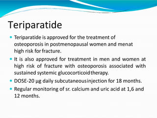 Teriparatide
 Teriparatide is approved for the treatment of
osteoporosis in postmenopausal women and menat
high risk forfracture.
 It is also approved for treatment in men and women at
high risk of fracture with osteoporosis associated with
sustained systemic glucocorticoidtherapy.
 DOSE-20 μg daily subcutaneousinjection for 18 months.
 Regular monitoring of sr. calcium and uric acid at 1,6 and
12 months.
 