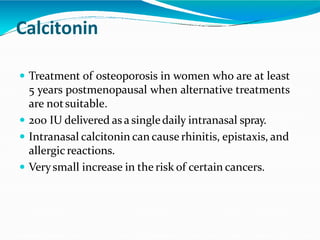 Calcitonin
 Treatment of osteoporosis in women who are at least
5 years postmenopausal when alternative treatments
are notsuitable.
 200 IU delivered as a singledaily intranasal spray.
 Intranasal calcitonin can cause rhinitis, epistaxis, and
allergicreactions.
 Verysmall increase in the risk of certain cancers.
 