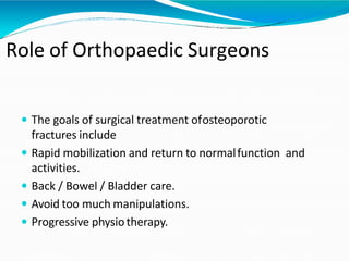 Role of Orthopaedic Surgeons
 The goals of surgical treatment ofosteoporotic
fractures include
 Rapid mobilization and return to normalfunction and
activities.
 Back / Bowel / Bladder care.
 Avoid too much manipulations.
 Progressive physiotherapy.
 