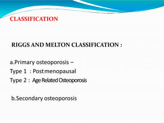 CLASSIFICATION
RIGGS AND MELTON CLASSIFICATION :
a.Primary osteoporosis –
Type 1 : Postmenopausal
Type 2 : AgeRelatedOsteoporosis
b.Secondary osteoporosis
 