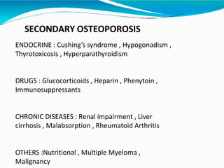 SECONDARY OSTEOPOROSIS
ENDOCRINE : Cushing’s syndrome , Hypogonadism ,
Thyrotoxicosis , Hyperparathyroidism
DRUGS : Glucocorticoids , Heparin , Phenytoin ,
Immunosuppressants
CHRONIC DISEASES : Renal impairment , Liver
cirrhosis , Malabsorption , Rheumatoid Arthritis
OTHERS :Nutritional , Multiple Myeloma ,
Malignancy
 