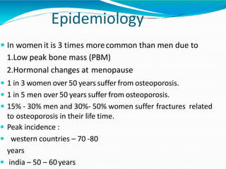 Epidemiology
 In women it is 3 times morecommon than men due to
1.Low peak bone mass (PBM)
2.Hormonal changes at menopause
 1 in 3 women over 50 years suffer from osteoporosis.
 1 in 5 men over 50 years suffer from osteoporosis.
 15% - 30% men and 30%- 50% women suffer fractures related
to osteoporosis in their life time.
 Peak incidence :
 western countries – 70 -80
years
 india – 50 – 60years
 