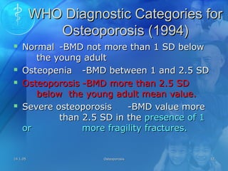 14.1.0514.1.05 OsteoporosisOsteoporosis 1212
WHO Diagnostic Categories forWHO Diagnostic Categories for
Osteoporosis (1994)Osteoporosis (1994)
 NormalNormal -BMD not more than 1 SD below-BMD not more than 1 SD below
the young adultthe young adult
 OsteopeniaOsteopenia -BMD between 1 and 2.5 SD-BMD between 1 and 2.5 SD
 OsteoporosisOsteoporosis -BMD more than 2.5 SD-BMD more than 2.5 SD
below the young adult mean value.below the young adult mean value.
 Severe osteoporosisSevere osteoporosis -BMD value more-BMD value more
than 2.5 SD in thethan 2.5 SD in the presence of 1presence of 1
oror more fragility fractures.more fragility fractures.
 