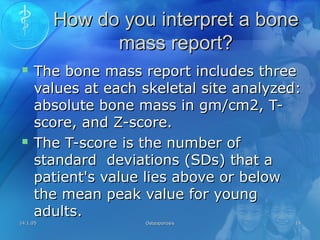 14.1.0514.1.05 OsteoporosisOsteoporosis 1414
How do you interpret a boneHow do you interpret a bone
mass report?mass report?
 The bone mass report includes threeThe bone mass report includes three
values at each skeletal site analyzed:values at each skeletal site analyzed:
absolute bone mass in gm/cm2, T-absolute bone mass in gm/cm2, T-
score, and Z-score.score, and Z-score.
 The T-score is the number ofThe T-score is the number of
standard deviations (SDs) that astandard deviations (SDs) that a
patient's value lies above or belowpatient's value lies above or below
the mean peak value for youngthe mean peak value for young
adults.adults.
 