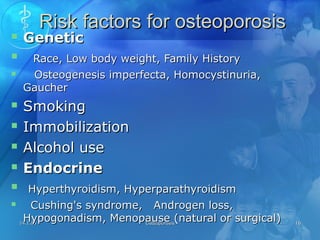 14.1.0514.1.05 OsteoporosisOsteoporosis 1616
Risk factors for osteoporosisRisk factors for osteoporosis
 GeneticGenetic
 Race, Low body weight, Family HistoryRace, Low body weight, Family History
 Osteogenesis imperfecta, Homocystinuria,Osteogenesis imperfecta, Homocystinuria,
GaucherGaucher
 SmokingSmoking
 ImmobilizationImmobilization
 Alcohol useAlcohol use
 EndocrineEndocrine
 Hyperthyroidism, HyperparathyroidismHyperthyroidism, Hyperparathyroidism
 Cushing's syndrome, Androgen loss,Cushing's syndrome, Androgen loss,
Hypogonadism, Menopause (natural or surgical)Hypogonadism, Menopause (natural or surgical)
 