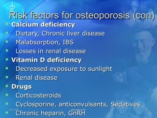 14.1.0514.1.05 OsteoporosisOsteoporosis 1717
Risk factors for osteoporosis (con)Risk factors for osteoporosis (con)
 Calcium deficiencyCalcium deficiency
 Dietary, Chronic liver diseaseDietary, Chronic liver disease
 Malabsorption, IBSMalabsorption, IBS
 Losses in renal diseaseLosses in renal disease
 Vitamin D deficiencyVitamin D deficiency
 Decreased exposure to sunlightDecreased exposure to sunlight
 Renal diseaseRenal disease
 DrugsDrugs
 CorticosteroidsCorticosteroids
 Cyclosporine, anticonvulsants, SedativesCyclosporine, anticonvulsants, Sedatives
 Chronic heparin, GnRHChronic heparin, GnRH
 