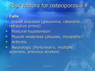14.1.0514.1.05 OsteoporosisOsteoporosis 1818
Risk factors for osteoporosis #Risk factors for osteoporosis #
 FallsFalls
 Visual diseases (glaucoma, cataracts,Visual diseases (glaucoma, cataracts,
refractive errors)refractive errors)
 Postural hypotensionPostural hypotension
 Muscle weakness (disuses, myopathy)Muscle weakness (disuses, myopathy)
 ArthritisArthritis
 Neurologic (Parkinson's, multipleNeurologic (Parkinson's, multiple
sclerosis, previous strokes)sclerosis, previous strokes)
 