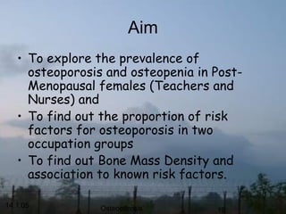 14.1.05 Osteoporosis 19
Aim
• To explore the prevalence of
osteoporosis and osteopenia in Post-
Menopausal females (Teachers and
Nurses) and
• To find out the proportion of risk
factors for osteoporosis in two
occupation groups
• To find out Bone Mass Density and
association to known risk factors.
 