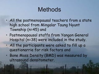14.1.05 Osteoporosis 20
Methods
• All the postmenopausal teachers from a state
high school from Mingalar Taung Nyunt
Township (n=45) and
• Postmenopausal staffs from Yangon General
Hospital (n=38) were included in the study.
• All the participants were asked to fill up a
questionarrie for risk factors and
• Bone Mass Density (BMD) was measured by
ultrasound densitometer.
 