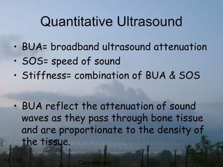 14.1.05 Osteoporosis 22
Quantitative Ultrasound
• BUA= broadband ultrasound attenuation
• SOS= speed of sound
• Stiffness= combination of BUA & SOS
• BUA reflect the attenuation of sound
waves as they pass through bone tissue
and are proportionate to the density of
the tissue.
 