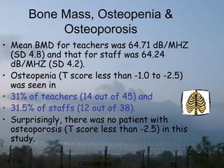 14.1.05 Osteoporosis 26
Bone Mass, Osteopenia &
Osteoporosis
• Mean BMD for teachers was 64.71 dB/MHZ
(SD 4.8) and that for staff was 64.24
dB/MHZ (SD 4.2).
• Osteopenia (T score less than -1.0 to -2.5)
was seen in
• 31% of teachers (14 out of 45) and
• 31.5% of staffs (12 out of 38).
• Surprisingly, there was no patient with
osteoporosis (T score less than -2.5) in this
study.
 