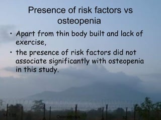 14.1.05 Osteoporosis 32
Presence of risk factors vs
osteopenia
• Apart from thin body built and lack of
exercise,
• the presence of risk factors did not
associate significantly with osteopenia
in this study.
 