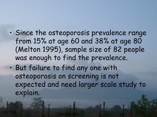14.1.05 Osteoporosis 37
• Since the osteoporosis prevalence range
from 15% at age 60 and 38% at age 80
(Melton 1995), sample size of 82 people
was enough to find the prevalence.
• But failure to find any one with
osteoporosis on screening is not
expected and need larger scale study to
explain.
 