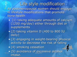 14.1.0514.1.05 OsteoporosisOsteoporosis 3838
Life style modificationLife style modification
 All postmenopausal women should engageAll postmenopausal women should engage
in lifestyle modifications that promotein lifestyle modifications that promote
bone healthbone health
• (1) taking adequate amounts of calcium(1) taking adequate amounts of calcium
(1200 mg/day) either through diet or(1200 mg/day) either through diet or
supplementssupplements
• (2) taking vitamin D (400 to 800 IU(2) taking vitamin D (400 to 800 IU
daily)daily)
• (3) engaging in weight-bearing physical(3) engaging in weight-bearing physical
activity to decrease the risk of fallingactivity to decrease the risk of falling
• (4) smoking cessation(4) smoking cessation
• (5) avoidance of excessive alcohol(5) avoidance of excessive alcohol
intake.intake.
 