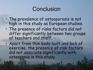 14.1.05 Osteoporosis 39
Conclusion
• The prevalence of osteoporosis is not
high in this study as European studies.
• The presence of risks factors did not
differ significantly between two groups
of teachers and staff.
• Apart from thin body built and lack of
exercise, the presence of risk factors
did not associate significantly with
osteopenia in this study.
 