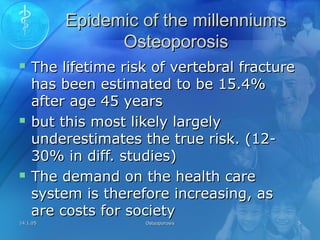 14.1.0514.1.05 OsteoporosisOsteoporosis 55
Epidemic of the millenniumsEpidemic of the millenniums
OsteoporosisOsteoporosis
 The lifetime risk of vertebral fractureThe lifetime risk of vertebral fracture
has been estimated to be 15.4%has been estimated to be 15.4%
after age 45 yearsafter age 45 years
 but this most likely largelybut this most likely largely
underestimates the true risk. (12-underestimates the true risk. (12-
30% in diff. studies)30% in diff. studies)
 The demand on the health careThe demand on the health care
system is therefore increasing, assystem is therefore increasing, as
are costs for societyare costs for society
 