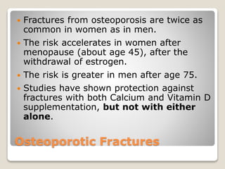 Osteoporotic Fractures
 Fractures from osteoporosis are twice as
common in women as in men.
 The risk accelerates in women after
menopause (about age 45), after the
withdrawal of estrogen.
 The risk is greater in men after age 75.
 Studies have shown protection against
fractures with both Calcium and Vitamin D
supplementation, but not with either
alone.
 