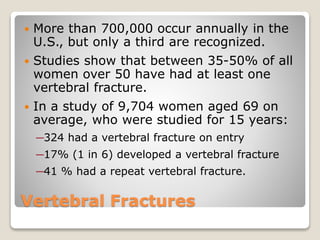 Vertebral Fractures
 More than 700,000 occur annually in the
U.S., but only a third are recognized.
 Studies show that between 35-50% of all
women over 50 have had at least one
vertebral fracture.
 In a study of 9,704 women aged 69 on
average, who were studied for 15 years:
─324 had a vertebral fracture on entry
─17% (1 in 6) developed a vertebral fracture
─41 % had a repeat vertebral fracture.
 