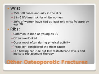 Other Osteoporotic Fractures
 Wrist:
─250,000 cases annually in the U.S.
─1 in 6 lifetime risk for white women
─20% of women have had at least one wrist fracture by
age 70
 Ribs:
─Common in men as young as 35
─Often overlooked
─Occur most often during physical activity
─“Fragility” considered the main cause
─Lab testing can rule out low testosterone levels and
indicate replacement therapy
 