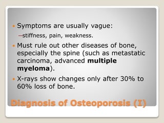 Diagnosis of Osteoporosis (I)
 Symptoms are usually vague:
─stiffness, pain, weakness.
 Must rule out other diseases of bone,
especially the spine (such as metastatic
carcinoma, advanced multiple
myeloma).
 X-rays show changes only after 30% to
60% loss of bone.
 