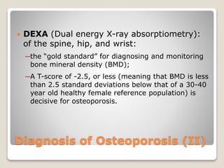 Diagnosis of Osteoporosis (II)
 DEXA (Dual energy X-ray absorptiometry):
of the spine, hip, and wrist:
─the “gold standard” for diagnosing and monitoring
bone mineral density (BMD);
─A T-score of -2.5, or less (meaning that BMD is less
than 2.5 standard deviations below that of a 30-40
year old healthy female reference population) is
decisive for osteoporosis.
 