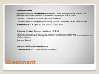 Treatment
Biphosphonates
Biphosphonates are antiresorptive medicines, which slow the natural process that
dissolves bone tissue, resulting in increased bone density and strength.
Examples: Fosamax®, Boniva®, Actonel®, Reclast®.
They reduce the risk of repeat fractures by 25-70%, depending on the bone involved.
Osteonecrosis of the jaw is a rare, serious, adverse event
Selective Estrogen Receptor Modulators (SERMs)
SERMs are approved for the prevention and treatment of osteoporosis in post-
menopausal women while avoiding the hormone’s potential side effects, such as the increased risk
of uterine cancer.
Example: Evista®
Calcium and Vitamin D Supplements
The combination supports normal bone metabolism.
 
