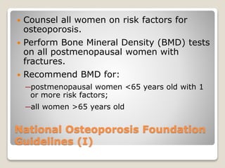 National Osteoporosis Foundation
Guidelines (I)
 Counsel all women on risk factors for
osteoporosis.
 Perform Bone Mineral Density (BMD) tests
on all postmenopausal women with
fractures.
 Recommend BMD for:
─postmenopausal women <65 years old with 1
or more risk factors;
─all women >65 years old
 