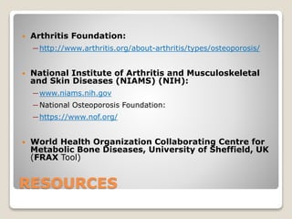 RESOURCES
 Arthritis Foundation:
─ http://www.arthritis.org/about-arthritis/types/osteoporosis/
 National Institute of Arthritis and Musculoskeletal
and Skin Diseases (NIAMS) (NIH):
─ www.niams.nih.gov
─ National Osteoporosis Foundation:
─ https://www.nof.org/
 World Health Organization Collaborating Centre for
Metabolic Bone Diseases, University of Sheffield, UK
(FRAX Tool)
 