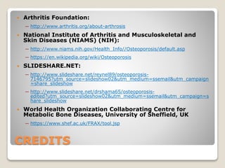 CREDITS
 Arthritis Foundation:
─ http://www.arthritis.org/about-arthrosis
 National Institute of Arthritis and Musculoskeletal and
Skin Diseases (NIAMS) (NIH):
─ http://www.niams.nih.gov/Health_Info//Osteoporosis/default.asp
─ https://en.wikipedia.org/wiki/Osteoporosis
 SLIDESHARE.NET:
─ http://www.slideshare.net/reynel89/osteoporosis-
7146795?utm_source=slideshow02&utm_medium=ssemail&utm_campaign
=share_slideshow
─ http://www.slideshare.net/drshama65/osteoporosis-
edited?utm_source=slideshow02&utm_medium=ssemail&utm_campaign=s
hare_slideshow
 World Health Organization Collaborating Centre for
Metabolic Bone Diseases, University of Sheffield, UK
─ https://www.shef.ac.uk/FRAX/tool.jsp
 