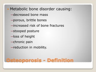 Osteoporosis - Definition
 Metabolic bone disorder causing:
─decreased bone mass
─porous, brittle bones
─increased risk of bone fractures
─stooped posture
─loss of height
─chronic pain
─reduction in mobility.
 