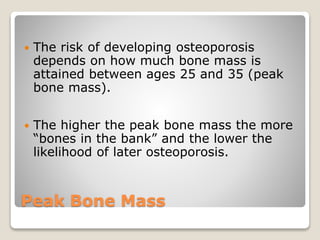 Peak Bone Mass
 The risk of developing osteoporosis
depends on how much bone mass is
attained between ages 25 and 35 (peak
bone mass).
 The higher the peak bone mass the more
“bones in the bank” and the lower the
likelihood of later osteoporosis.
 