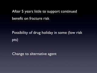 After 5 years little to support continued
benefit on fracture risk


Possibility of drug holiday in some (low risk
pts)


Change to alternative agent
 
