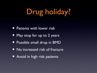 Drug holiday?

? Patients with lower risk
? May stop for up to 2 years
? Possible small drop in BMD
? No increased risk of fracture
? Avoid in high risk patients
 