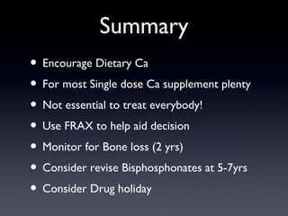 Summary
? Encourage Dietary Ca
? For most Single dose Ca supplement plenty
? Not essential to treat everybody!
? Use FRAX to help aid decision
? Monitor for Bone loss (2 yrs)
? Consider revise Bisphosphonates at 5-7yrs
? Consider Drug holiday
 
