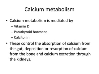 Calcium metabolism
• Calcium metabolism is mediated by
– Vitamin D
– Parathyroid hormone
– Calcitonin
• These control the absorption of calcium from
the gut, deposition or resorption of calcium
from the bone and calcium excretion through
the kidneys.
 