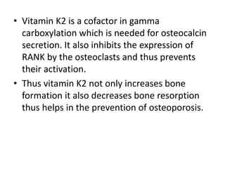 • Vitamin K2 is a cofactor in gamma
carboxylation which is needed for osteocalcin
secretion. It also inhibits the expression of
RANK by the osteoclasts and thus prevents
their activation.
• Thus vitamin K2 not only increases bone
formation it also decreases bone resorption
thus helps in the prevention of osteoporosis.
 