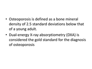 • Osteoporosis is defined as a bone mineral
density of 2.5 standard deviations below that
of a young adult.
• Dual-energy X-ray absorptiometry (DXA) is
considered the gold standard for the diagnosis
of osteoporosis
 